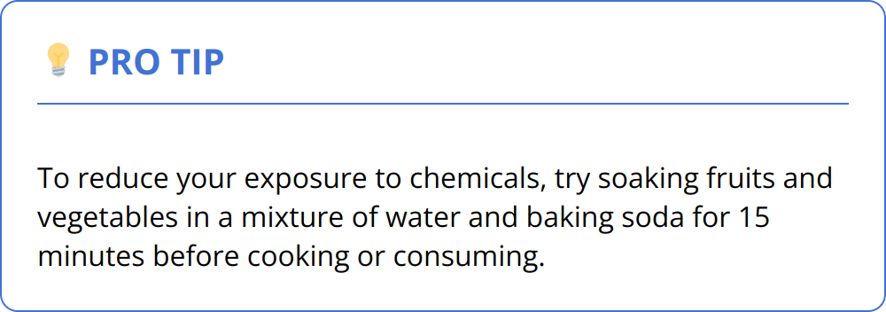 Pro Tip - To reduce your exposure to chemicals, try soaking fruits and vegetables in a mixture of water and baking soda for 15 minutes before cooking or consuming.