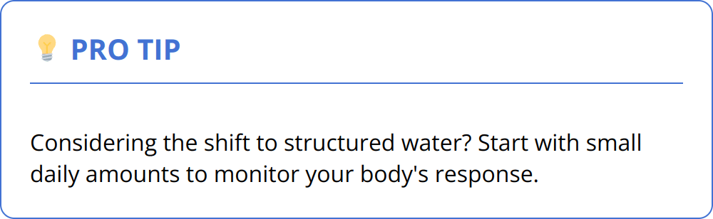 Pro Tip - Considering the shift to structured water? Start with small daily amounts to monitor your body's response.